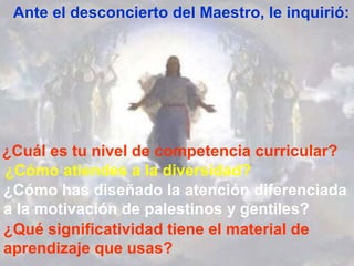 ¿Qué significatividad tiene el material de aprendizaje que usas? Ante el desconcierto del Maestro, le inquirió: ¿Cuál es tu nivel de competencia curricular? ¿Cómo atiendes a la diversidad? ¿Cómo has diseñado la atención diferenciada a la motivación de palestinos y gentiles? 