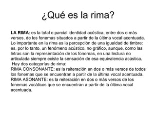¿Qué es la rima? LA RIMA : es la total o parcial identidad acústica, entre dos o más versos, de los fonemas situados a partir de la última vocal acentuada. Lo importante en la rima es la percepción de una igualdad de timbre: es, por lo tanto, un fenómeno acústico, no gráfico, aunque, como las letras son la representación de los fonemas, en una lectura no articulada siempre existe la sensación de esa equivalencia acústica.   Hay dos categorías de rima: RIMA CONSONANTE: es la reiteración en dos o más versos de todos los fonemas que se encuentran a partir de la última vocal acentuada. RIMA ASONANTE: es la reiteración en dos o más versos de los fonemas vocálicos que se encuentran a partir de la última vocal acentuada. 