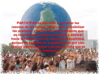 PARTICIPAR es aprender a escuchar las razones de los demás, saber ceder y flexibilizar las posturas, y sobre todo, tener presente que es importante compartir proyectos y avanzar hacia la consecución de objetivos compartidos, aunque no estemos de acuerdo al cien por cien con los planteamientos y puntos de vista que se han presentado. 