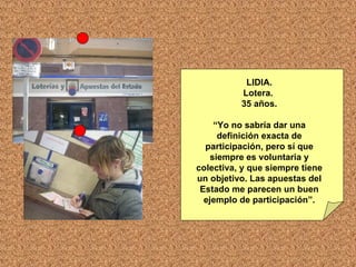 LIDIA. Lotera.  35 años. “ Yo no sabría dar una definición exacta de participación, pero sí que siempre es voluntaria y colectiva, y que siempre tiene un objetivo. Las apuestas del Estado me parecen un buen ejemplo de participación”. 