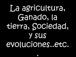 La agricultura, Ganado, la tierra, Sociedad, y sus evoluciones..etc.. 