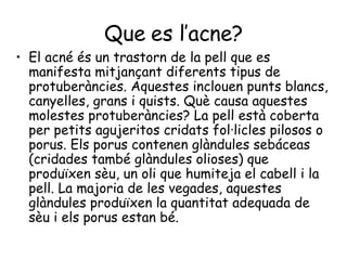 Que es l’acne? El acné és un trastorn de la pell que es manifesta mitjançant diferents tipus de protuberàncies. Aquestes inclouen punts blancs, canyelles, grans i quists. Què causa aquestes molestes protuberàncies? La pell està coberta per petits agujeritos cridats fol·licles pilosos o porus. Els porus contenen glàndules sebáceas (cridades també glàndules olioses) que produïxen sèu, un oli que humiteja el cabell i la pell. La majoria de les vegades, aquestes glàndules produïxen la quantitat adequada de sèu i els porus estan bé.  