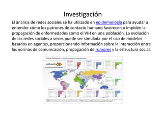 Investigación
El análisis de redes sociales se ha utilizado en epidemiología para ayudar a
entender cómo los patrones de contacto humano favorecen o impiden la
propagación de enfermedades como el VIH en una población. La evolución
de las redes sociales a veces puede ser simulada por el uso de modelos
basados en agentes, proporcionando información sobre la interacción entre
las normas de comunicación, propagación de rumores y la estructura social.
 