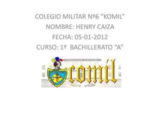 COLEGIO MILITAR Nº6 “KOMIL”
   NOMBRE: HENRY CAIZA
     FECHA: 05-01-2012
CURSO: 1º BACHILLERATO “A”
 