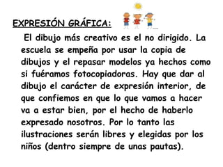 EXPRESIÓN GRÁFICA: El dibujo más creativo es el no dirigido. La escuela se empeña por usar la copia de dibujos y el repasar modelos ya hechos como si fuéramos fotocopiadoras. Hay que dar al dibujo el carácter de expresión interior, de que confiemos en que lo que vamos a hacer va a estar bien, por el hecho de haberlo expresado nosotros. Por lo tanto las ilustraciones serán libres y elegidas por los niños (dentro siempre de unas pautas). 
