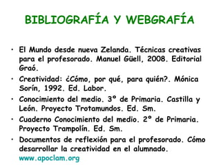 El Mundo desde nueva Zelanda. Técnicas creativas para el profesorado. Manuel Güell, 2008. Editorial Graó. Creatividad: ¿Cómo, por qué, para quién?. Mónica Sorín, 1992. Ed. Labor. Conocimiento del medio. 3º de Primaria. Castilla y León. Proyecto Trotamundos. Ed. Sm.  Cuaderno Conocimiento del medio. 2º de Primaria. Proyecto Trampolín. Ed. Sm. Documentos de reflexión para el profesorado. Cómo desarrollar la creatividad en el alumnado.  www.apoclam.org BIBLIOGRAFÍA Y WEBGRAFÍA BIBLIOGRAFÍA Y WEBGRAFÍA 