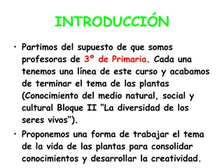 INTRODUCCIÓN Partimos del supuesto de que somos profesoras de  3º de Primaria . Cada una tenemos una línea de este curso y acabamos de terminar el tema de las plantas (Conocimiento del medio natural, social y cultural Bloque II “La diversidad de los seres vivos“). Proponemos una forma de trabajar el tema de la vida de las plantas para consolidar conocimientos y desarrollar la creatividad. 