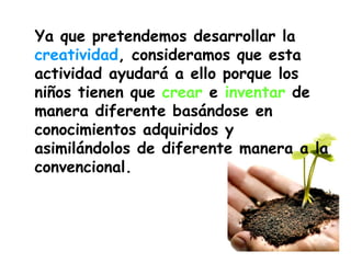 Ya que pretendemos desarrollar la  creatividad , consideramos que esta actividad ayudará a ello porque los niños tienen que  crear  e  inventar  de manera diferente basándose en conocimientos adquiridos y asimilándolos de diferente manera a la convencional. 