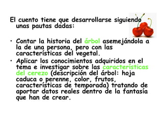 El cuento tiene que desarrollarse siguiendo unas pautas dadas: Contar la historia del  árbol  asemejándola a la de una persona, pero con las características del vegetal. Aplicar los conocimientos adquiridos en el tema e investigar sobre las  características del cerezo  (descripción del árbol: hoja caduca o perenne, color, frutos, características de temporada) tratando de aportar datos reales dentro de la fantasía que han de crear. 
