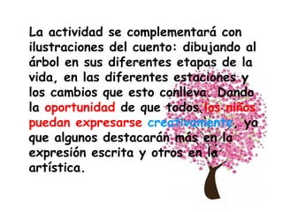 La actividad se complementará con ilustraciones del cuento: dibujando al árbol en sus diferentes etapas de la vida, en las diferentes estaciones y los cambios que esto conlleva. Dando la  oportunidad  de que todos  los niños puedan expresarse   creativamente , ya que algunos destacarán más en la expresión escrita y otros en la artística. 