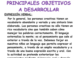 PRINCIPALES OBJETIVOS A DESARROLLAR EXPRESIÓN VERBAL: Por lo general, las personas creativas tienen un vocabulario abundante y variado y una sintaxis bien elaborada. Las personas creativas no sólo tienen un rico vocabulario sino que también saben cómo manejar las palabras correctamente. El lenguaje externaliza la mente; es el pensamiento que sale al exterior a través de la voz. Debemos forjar en nuestros niños un lenguaje que permita expresar el pensamiento, a través de un amplio vocabulario y a través de una buena expresión escrita y oral. Con la actividad se pretende exteriorizar los pensamientos mediante el lenguaje oral y después escrito. 