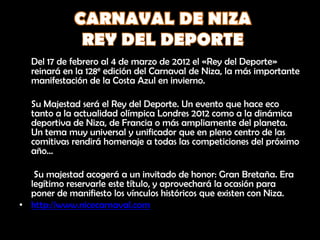 Del 17 de febrero al 4 de marzo de 2012 el «Rey del Deporte»
  reinará en la 128e edición del Carnaval de Niza, la más importante
  manifestación de la Costa Azul en invierno.

  Su Majestad será el Rey del Deporte. Un evento que hace eco
  tanto a la actualidad olímpica Londres 2012 como a la dinámica
  deportiva de Niza, de Francia o más ampliamente del planeta.
  Un tema muy universal y unificador que en pleno centro de las
  comitivas rendirá homenaje a todas las competiciones del próximo
  año…

   Su majestad acogerá a un invitado de honor: Gran Bretaña. Era
  legítimo reservarle este título, y aprovechará la ocasión para
  poner de manifiesto los vínculos históricos que existen con Niza.
• http://www.nicecarnaval.com
 