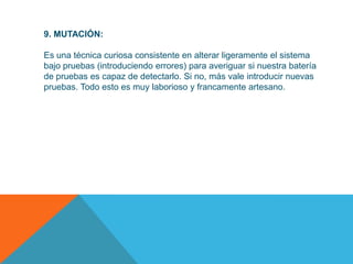 9. MUTACIÓN:

Es una técnica curiosa consistente en alterar ligeramente el sistema
bajo pruebas (introduciendo errores) para averiguar si nuestra batería
de pruebas es capaz de detectarlo. Si no, más vale introducir nuevas
pruebas. Todo esto es muy laborioso y francamente artesano.
 
