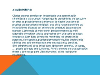 2. ALEATORIAS:

Ciertos autores consideran injustificada una aproximación
sistemática a las pruebas. Alegan que la probabilidad de descubrir
un error es prácticamente la misma si se hacen una serie de
pruebas aleatoriamente elegidas, que si se hacen siguiendo las
instrucciones dictadas por criterios de cobertura (caja negra o
blanca). Como esto es muy cierto, probablemente sea muy
razonable comenzar la fase de pruebas con una serie de casos
elegidos al azar. Esto pondrá de manifiesto los errores más
patentes. No obstante, pueden permanecer ocultos errores más
sibilinos que sólo se muestran ante entradas muy precisas.
Si el programa es poco crítico (una aplicación personal, un juego,
...) puede que esto sea suficiente. Pero si se trata de una aplicación
militar o con riesgo para vidas humanas, es de todo punto
insuficiente.
 