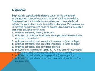 3. SOLIDEZ:

Se prueba la capacidad del sistema para salir de situaciones
embarazosas provocadas por errores en el suministro de datos.
Estas pruebas son importantes en sistemas con una interfaz al
exterior, en particular cuando la interfaz es humana. Por ejemplo, en
un sistema que admite una serie de órdenes (commands) se deben
probar los siguientes extremos:
1. órdenes correctas, todas y cada una
2. órdenes con defectos de sintaxis, tanto pequeñas desviaciones
   como errores de bulto
3. órdenes correctas, pero en orden incorrecto, o fuera de lugar
4. órdenes correctas, pero en orden incorrecto, o fuera de lugar
5. órdenes correctas, pero con datos de más
6. provocar una interrupción (BREAK, ^C, o lo que corresponda al
   sistema soporte) justo después de introducir una orden.
7. órdenes con delimitadores inapropiados (comas, puntos, ...)
8. órdenes con delimitadores incongruentes consigo mismos (por
   ejemplo, esto]
 
