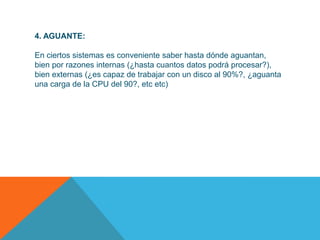 4. AGUANTE:

En ciertos sistemas es conveniente saber hasta dónde aguantan,
bien por razones internas (¿hasta cuantos datos podrá procesar?),
bien externas (¿es capaz de trabajar con un disco al 90%?, ¿aguanta
una carga de la CPU del 90?, etc etc)
 