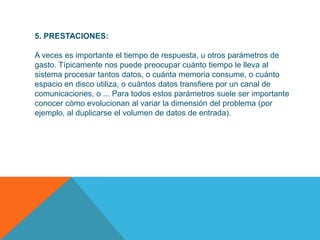 5. PRESTACIONES:

A veces es importante el tiempo de respuesta, u otros parámetros de
gasto. Típicamente nos puede preocupar cuánto tiempo le lleva al
sistema procesar tantos datos, o cuánta memoria consume, o cuánto
espacio en disco utiliza, o cuántos datos transfiere por un canal de
comunicaciones, o ... Para todos estos parámetros suele ser importante
conocer cómo evolucionan al variar la dimensión del problema (por
ejemplo, al duplicarse el volumen de datos de entrada).
 
