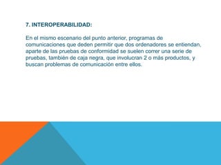 7. INTEROPERABILIDAD:

En el mismo escenario del punto anterior, programas de
comunicaciones que deden permitir que dos ordenadores se entiendan,
aparte de las pruebas de conformidad se suelen correr una serie de
pruebas, también de caja negra, que involucran 2 o más productos, y
buscan problemas de comunicación entre ellos.
 