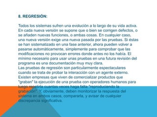 8. REGRESIÓN:

Todos los sistemas sufren una evolución a lo largo de su vida activa.
En cada nueva versión se supone que o bien se corrigen defectos, o
se añaden nuevas funciones, o ambas cosas. En cualquier caso,
una nueva versión exige una nueva pasada por las pruebas. Si éstas
se han sistematizado en una fase anterior, ahora pueden volver a
pasarse automáticamente, simplemente para comprobar que las
modificaciones no provocan errores donde antes no los había. El
mínimo necesario para usar unas pruebas en una futura revisión del
programa es una documentación muy muy clara.
Las pruebas de regresión son particularmente espectaculares
cuando se trata de probar la interacción con un agente externo.
Existen empresas que viven de comercializar productos que
"graban" la ejecución de una prueba con operadores humanos para
luego repetirla cuantas veces haga falta "reproduciendo la
grabación". Y, obviamente, deben monitorizar la respuesta del
sistema en ambos casos, compararla, y avisar de cualquier
discrepancia significativa.
 
