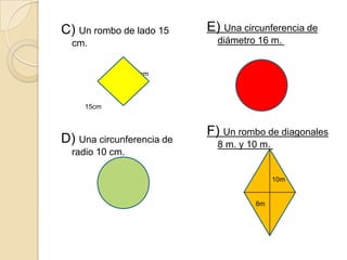 C) Un rombo de lado 15     E) Una circunferencia de
  cm.                        diámetro 16 m.


                 15cm



     15cm


                           F) Un rombo de diagonales
D) Una circunferencia de     8 m. y 10 m.
  radio 10 cm.

                                            10m


                                     8m
 