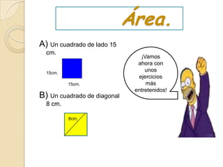 Área.
A) Un cuadrado de lado 15
  cm.
                                ¡Vamos
                               ahora con
  15cm.
                                  unos
                               ejercicios
          15cm.                   más
                              entretenidos!
B) Un cuadrado de diagonal
  8 cm.

          8cm.
 