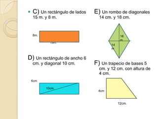   C) Un rectángulo de lados   E) Un rombo de diagonales
    15 m. y 8 m.                  14 cm. y 18 cm.



    8m.                                         18
                                                m
            15m.
                                         14
                                         m


D) Un rectángulo de ancho 6
    cm. y diagonal 10 cm.       F) Un trapecio de bases 5
                                  cm. y 12 cm. con altura de
                                  4 cm.
    6cm                                 5cm.

          10cm.
                                  4cm



                                               12cm.
 