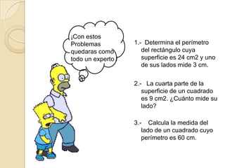 ¡Con estos
Problemas           1.- Determina el perímetro
quedaras como          del rectángulo cuya
todo un experto !      superficie es 24 cm2 y uno
                       de sus lados mide 3 cm.

                    2.- La cuarta parte de la
                       superficie de un cuadrado
                       es 9 cm2. ¿Cuánto mide su
                       lado?

                    3.- Calcula la medida del
                       lado de un cuadrado cuyo
                       perímetro es 60 cm.
 
