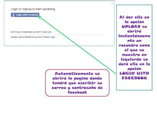 Al dar clic en
                            la opción
                           UPLOAD se
                              abrirá
                         instantáneame
                              nte un
                         recuadro como
                            el que se
                           muestra en
                          izquierda se
                         dará clic en la
                              opción
 Automáticamente se       LOGIN WITH
abrirá la pagina donde     FACEBOOK
tendrá que escribir su
correo y contraseña de
       facebook
 