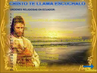 ORDENES RELIGIOSAS EN ECUADOR:
1. AGUSTINOS
2. BENEDICTINOS
3. CANONIGOS REGULARES DE LA INMACULADA CONCEPCION
4. CARMELITAS
5. CLARETIANOS
6. COMUNIDAD DE SAN JUAN
7. COMUNIDAD MISIONERA DE CRISTO RESUCITADO
8. CONGREGACION DE LA SANTA CRUZ
9. CONGREGACION DE LOS HIJOS DE LA SAGRADA FAMILIA
10. CONGREGACION DE LOS SACERDOTES DEL CORAZON DE JESUS
11. CONGREGACION DE SAN JOSE
12. FAMILIA RELIGIOSA DEL VERBO ENCARNADO
13. FRANCISCANOS
14. FRANCISCANOS DE MARIA
15. HERMANOS DEL SAGRADO CORAZON
16. FRATERNIDAD MONASTICA DE LA PAZ
17. ORDEN DE LA MERCED
18. ORDEN DE PREDICADORES}
19. ORDEN DE SAN GERONIMO
20. SALESIANOS DE DON BOSCO
 