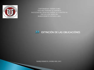 UNIVERSIDAD FERMIN TORO
       VICE-RECTORADO ACADÉMICO
FACULTAD DE CIENCIAS JURÍDICAS Y POLÍTICAS
          ESCUELA DE DERECHO
       BARQUISIMETO ESTADO LARA




           EXTINCIÓN DE LAS OBLIGACIÓNES




      BARQUISIMETO, ENERO DEL 2012
 