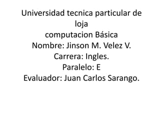 Universidad tecnica particular de
              loja
      computacion Básica
  Nombre: Jinson M. Velez V.
         Carrera: Ingles.
           Paralelo: E
Evaluador: Juan Carlos Sarango.
 