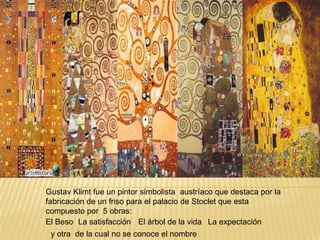 Gustav Klimt



Gustav Klimt fue un pintor simbolista austríaco que destaca por la
fabricación de un friso para el palacio de Stoclet que esta
compuesto por 5 obras:
El Beso La satisfacción El árbol de la vida La expectación
 y otra de la cual no se conoce el nombre
 