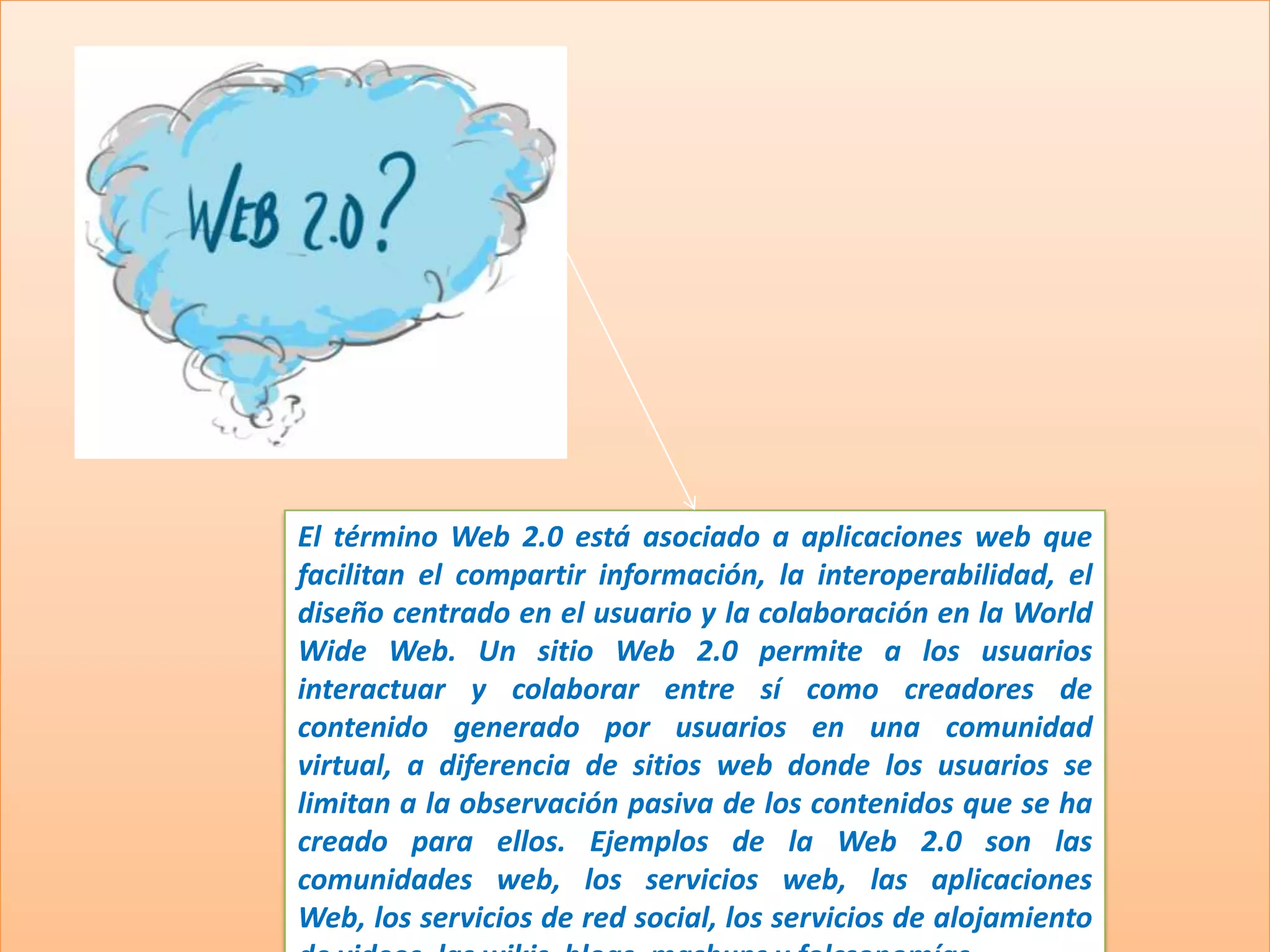 El término Web 2.0 está asociado a aplicaciones web que
facilitan el compartir información, la interoperabilidad, el
diseño centrado en el usuario y la colaboración en la World
Wide Web. Un sitio Web 2.0 permite a los usuarios
interactuar y colaborar entre sí como creadores de
contenido generado por usuarios en una comunidad
virtual, a diferencia de sitios web donde los usuarios se
limitan a la observación pasiva de los contenidos que se ha
creado para ellos. Ejemplos de la Web 2.0 son las
comunidades web, los servicios web, las aplicaciones
Web, los servicios de red social, los servicios de alojamiento
 