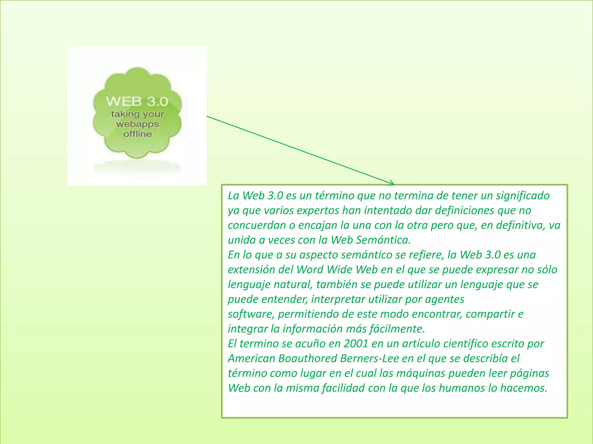La Web 3.0 es un término que no termina de tener un significado
ya que varios expertos han intentado dar definiciones que no
concuerdan o encajan la una con la otra pero que, en definitiva, va
unida a veces con la Web Semántica.
En lo que a su aspecto semántico se refiere, la Web 3.0 es una
extensión del Word Wide Web en el que se puede expresar no sólo
lenguaje natural, también se puede utilizar un lenguaje que se
puede entender, interpretar utilizar por agentes
software, permitiendo de este modo encontrar, compartir e
integrar la información más fácilmente.
El termino se acuño en 2001 en un artículo científico escrito por
American Boauthored Berners-Lee en el que se describía el
término como lugar en el cual las máquinas pueden leer páginas
Web con la misma facilidad con la que los humanos lo hacemos.
 