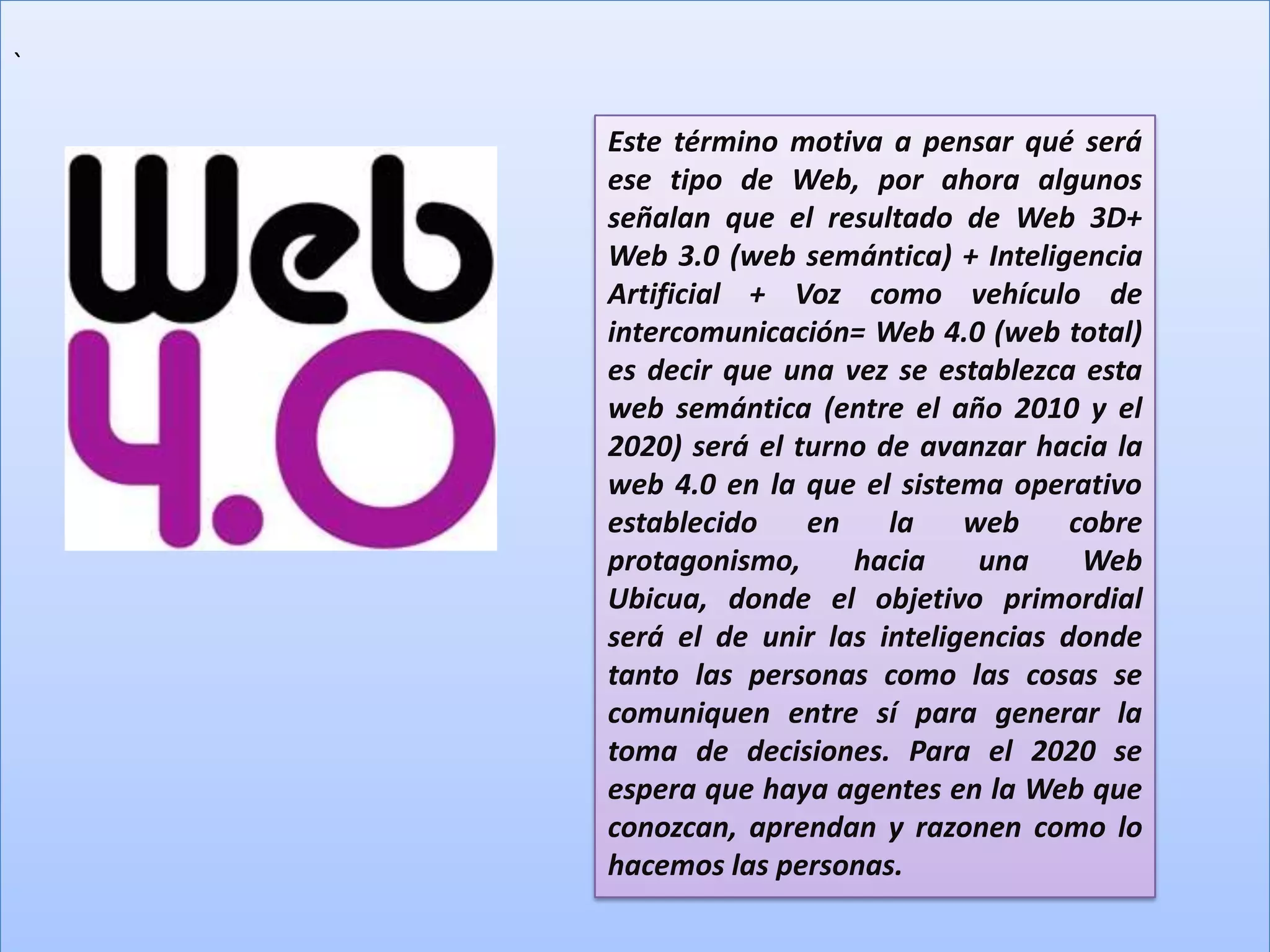 `

    Este término motiva a pensar qué será
    ese tipo de Web, por ahora algunos
    señalan que el resultado de Web 3D+
    Web 3.0 (web semántica) + Inteligencia
    Artificial + Voz como vehículo de
    intercomunicación= Web 4.0 (web total)
    es decir que una vez se establezca esta
    web semántica (entre el año 2010 y el
    2020) será el turno de avanzar hacia la
    web 4.0 en la que el sistema operativo
    establecido    en    la    web     cobre
    protagonismo,     hacia     una     Web
    Ubicua, donde el objetivo primordial
    será el de unir las inteligencias donde
    tanto las personas como las cosas se
    comuniquen entre sí para generar la
    toma de decisiones. Para el 2020 se
    espera que haya agentes en la Web que
    conozcan, aprendan y razonen como lo
    hacemos las personas.
 