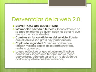 Desventajas de la web 2.0
   DESVENTAJAS QUE ENCUENTRAN:
   Información privada a terceros: Generalmente no
    se sabe en manos de quién caen los datos ni que
    uso se va a hacer de ellos.
   Cambios en las condiciones del servicio: Puede
    que el servicio sea gratis hoy y mañana no.
   Copias de seguridad: Si bien es posible que
    tengan mejores copias de los datos nuestros,
    nadie lo garantiza.
   Lo que está claro es que otorgan multitud de
    beneficios y seguro que tendrán más o menos
    desventajas, pero eso ya está en la decisión de
    cada uno y el uso que las quiera dar.
 