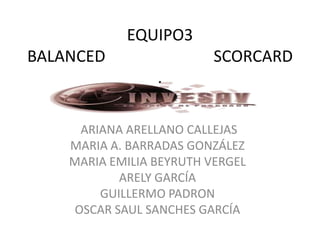 EQUIPO3
BALANCED                  SCORCARD
                 .

      ARIANA ARELLANO CALLEJAS
    MARIA A. BARRADAS GONZÁLEZ
    MARIA EMILIA BEYRUTH VERGEL
            ARELY GARCÍA
         GUILLERMO PADRON
     OSCAR SAUL SANCHES GARCÍA
 