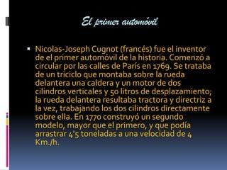 El primer automóvil

 Nicolas-Joseph Cugnot (francés) fue el inventor
  de el primer automóvil de la historia. Comenzó a
  circular por las calles de París en 1769. Se trataba
  de un triciclo que montaba sobre la rueda
  delantera una caldera y un motor de dos
  cilindros verticales y 50 litros de desplazamiento;
  la rueda delantera resultaba tractora y directriz a
  la vez, trabajando los dos cilindros directamente
  sobre ella. En 1770 construyó un segundo
  modelo, mayor que el primero, y que podía
  arrastrar 4'5 toneladas a una velocidad de 4
  Km./h.
 