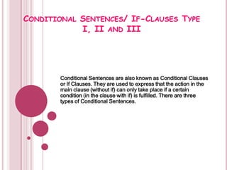 CONDITIONAL SENTENCES/ IF-CLAUSES TYPE
            I, II AND III




       Conditional Sentences are also known as Conditional Clauses
       or If Clauses. They are used to express that the action in the
       main clause (without if) can only take place if a certain
       condition (in the clause with if) is fulfilled. There are three
       types of Conditional Sentences.
 