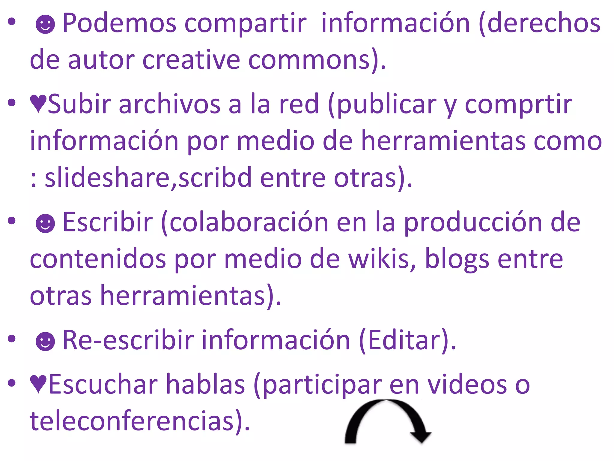 • ☻Podemos compartir información (derechos
  de autor creative commons).
• ♥Subir archivos a la red (publicar y comprtir
  información por medio de herramientas como
  : slideshare,scribd entre otras).
• ☻Escribir (colaboración en la producción de
  contenidos por medio de wikis, blogs entre
  otras herramientas).
• ☻Re-escribir información (Editar).
• ♥Escuchar hablas (participar en videos o
  teleconferencias).
 