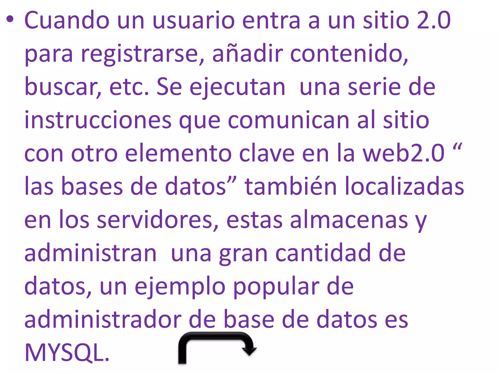 • Cuando un usuario entra a un sitio 2.0
  para registrarse, añadir contenido,
  buscar, etc. Se ejecutan una serie de
  instrucciones que comunican al sitio
  con otro elemento clave en la web2.0 “
  las bases de datos” también localizadas
  en los servidores, estas almacenas y
  administran una gran cantidad de
  datos, un ejemplo popular de
  administrador de base de datos es
  MYSQL.
 