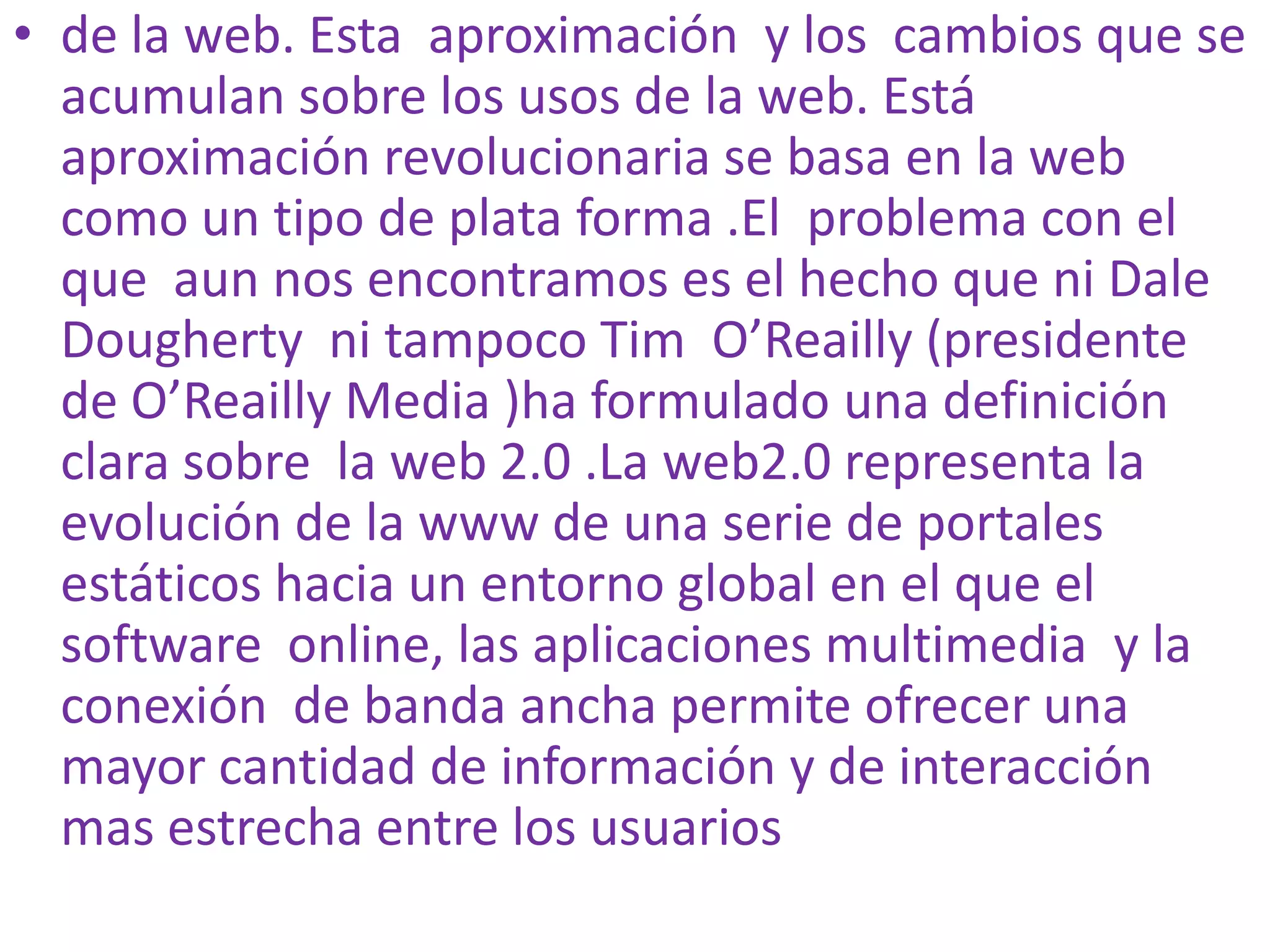 • de la web. Esta aproximación y los cambios que se
  acumulan sobre los usos de la web. Está
  aproximación revolucionaria se basa en la web
  como un tipo de plata forma .El problema con el
  que aun nos encontramos es el hecho que ni Dale
  Dougherty ni tampoco Tim O’Reailly (presidente
  de O’Reailly Media )ha formulado una definición
  clara sobre la web 2.0 .La web2.0 representa la
  evolución de la www de una serie de portales
  estáticos hacia un entorno global en el que el
  software online, las aplicaciones multimedia y la
  conexión de banda ancha permite ofrecer una
  mayor cantidad de información y de interacción
  mas estrecha entre los usuarios
 