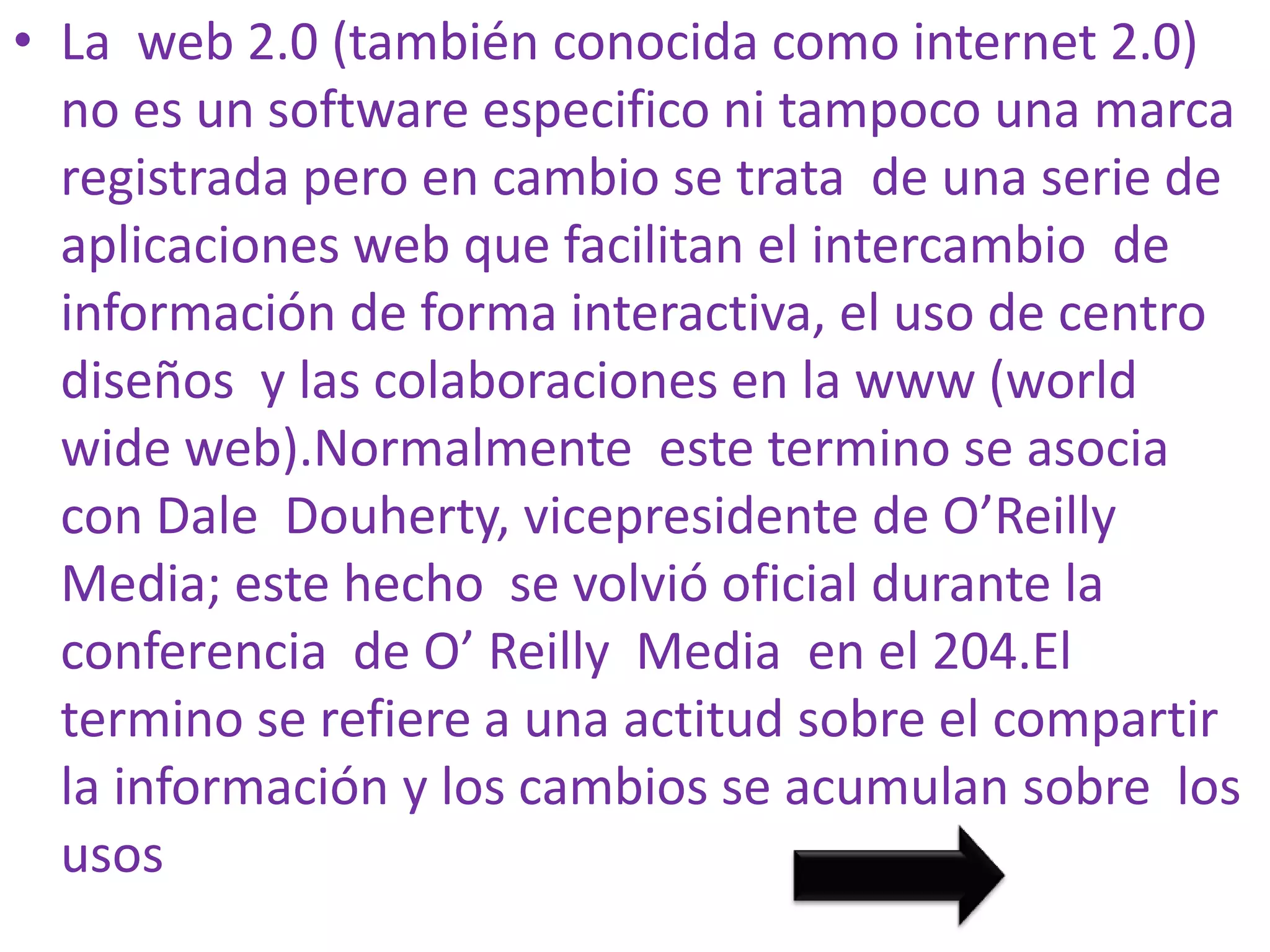 • La web 2.0 (también conocida como internet 2.0)
  no es un software especifico ni tampoco una marca
  registrada pero en cambio se trata de una serie de
  aplicaciones web que facilitan el intercambio de
  información de forma interactiva, el uso de centro
  diseños y las colaboraciones en la www (world
  wide web).Normalmente este termino se asocia
  con Dale Douherty, vicepresidente de O’Reilly
  Media; este hecho se volvió oficial durante la
  conferencia de O’ Reilly Media en el 204.El
  termino se refiere a una actitud sobre el compartir
  la información y los cambios se acumulan sobre los
  usos
 
