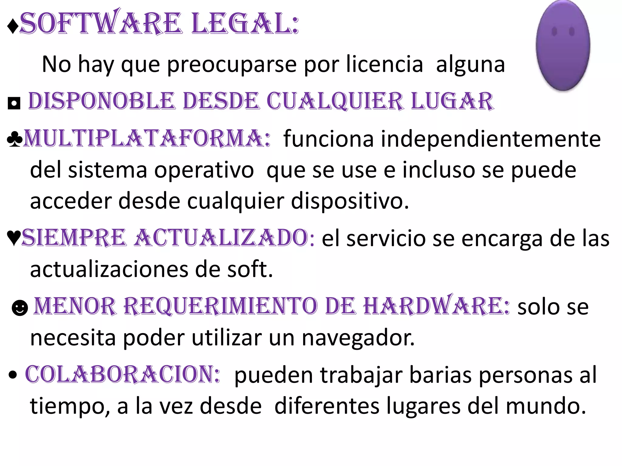 ♦SOFTWARE LEGAL:
   No hay que preocuparse por licencia alguna
◘ DISPONOBLE DESDE CUALQUIER LUGAR
♣MULTIPLATAFORMA: funciona independientemente
  del sistema operativo que se use e incluso se puede
  acceder desde cualquier dispositivo.
♥SIEMPRE ACTUALIZADO: el servicio se encarga de las
  actualizaciones de soft.
☻MENOR REQUERIMIENTO DE HARDWARE: solo se
  necesita poder utilizar un navegador.
• COLABORACION: pueden trabajar barias personas al
  tiempo, a la vez desde diferentes lugares del mundo.
 