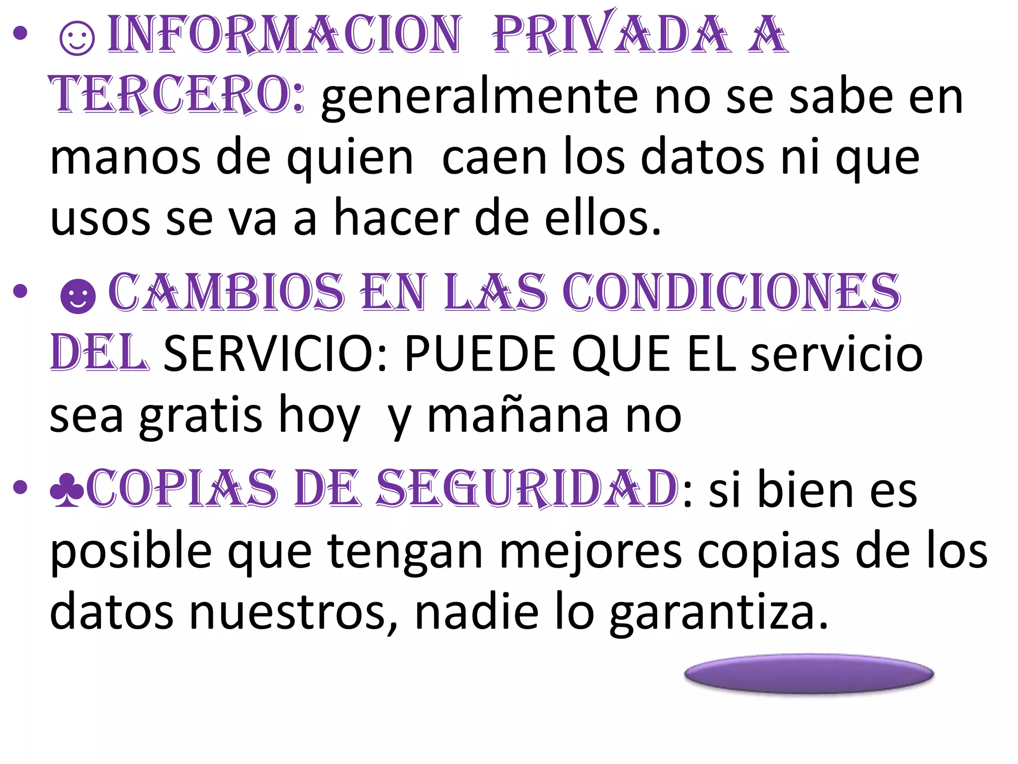• ☺INFORMACION PRIVADA A
  TERCERO: generalmente no se sabe en
  manos de quien caen los datos ni que
  usos se va a hacer de ellos.
• ☻CAMBIOS EN LAS CONDICIONES
  DEL SERVICIO: PUEDE QUE EL servicio
  sea gratis hoy y mañana no
• ♣COPIAS DE SEGURIDAD: si bien es
  posible que tengan mejores copias de los
  datos nuestros, nadie lo garantiza.
 