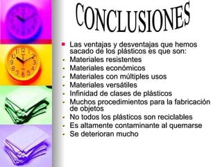 Las ventajas y desventajas que hemos sacado de los plásticos es que son: Materiales resistentes Materiales económicos Materiales con múltiples usos Materiales versátiles Infinidad de clases de plásticos Muchos procedimientos para la fabricación de objetos No todos los plásticos son reciclables Es altamente contaminante al quemarse Se deterioran mucho CONCLUSIONES 
