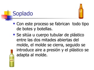 Soplado Con este proceso se fabrican  todo tipo de botes y botellas. Se sitúa u cuerpo tubular de plástico entre las dos mitades abiertas del molde, el molde se cierra, seguido se introduce aire a presión y el plástico se adapta al molde. 