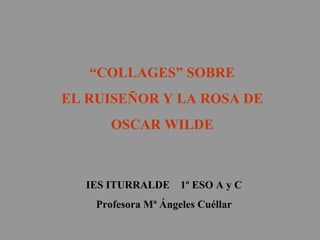 “ COLLAGES” SOBRE  EL RUISEÑOR Y LA ROSA DE  OSCAR WILDE  IES ITURRALDE  1º ESO A y C Profesora Mª Ángeles Cuéllar 