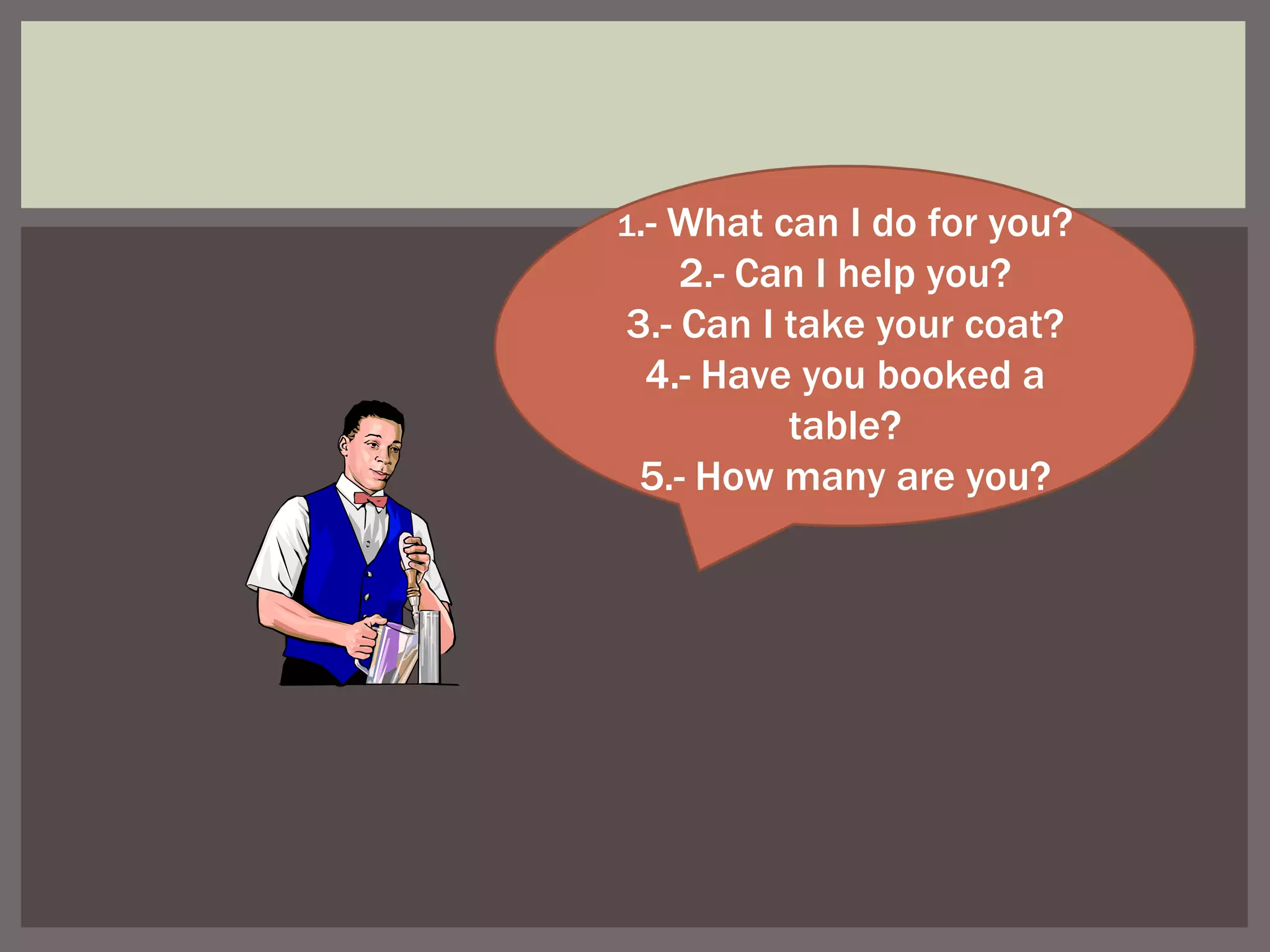 1 .- What can I do for you? 2.- Can I help you? 3.- Can I take your coat? 4.- Have you booked a table? 5.- How many are you?