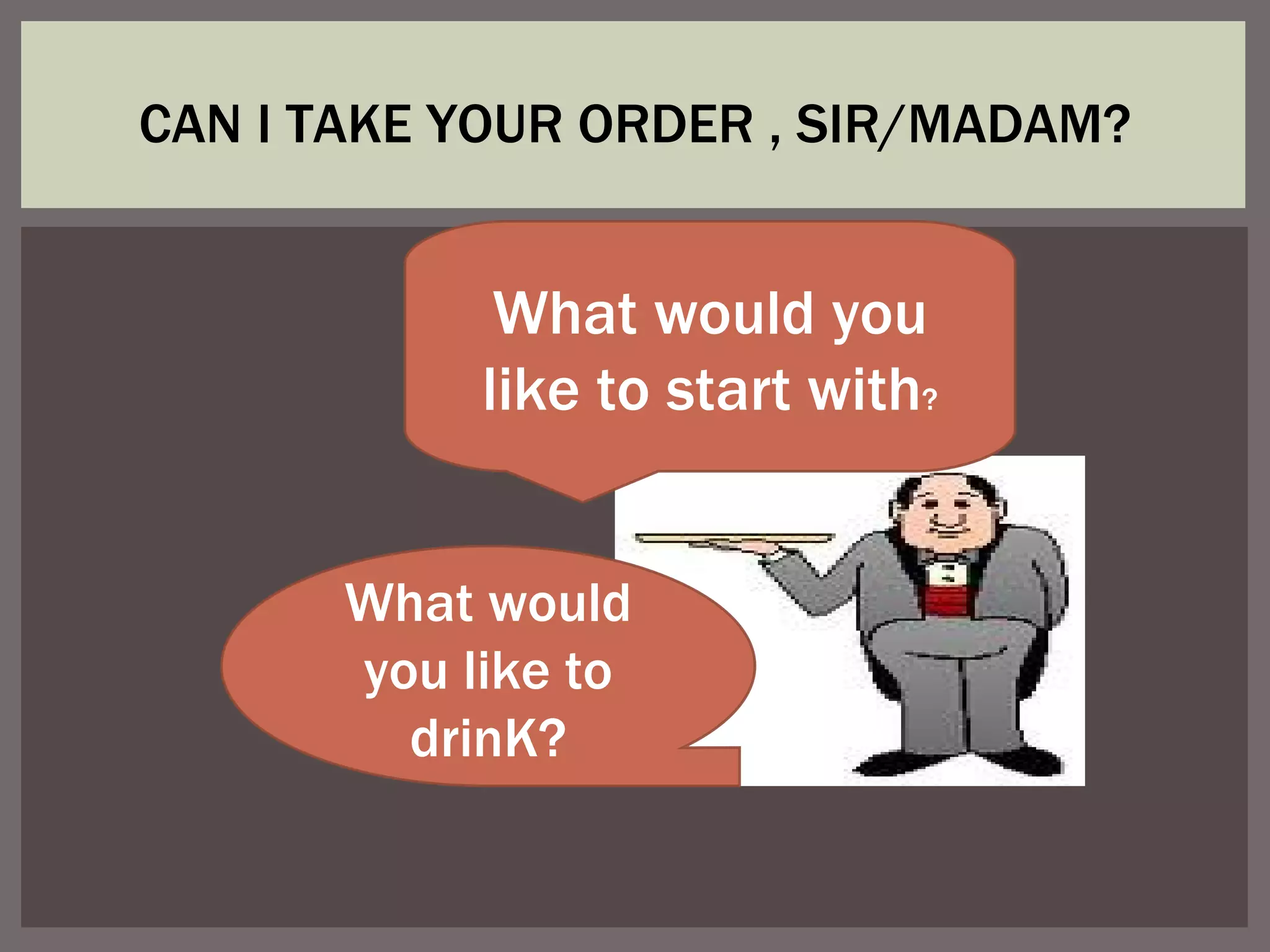 CAN I TAKE YOUR ORDER , SIR/MADAM? What would you like to start with ? What would you like to drinK?